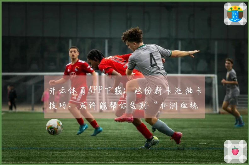 开云体育APP下载：这份新卡池抽卡技巧，或许能帮你告别“非洲血统”！