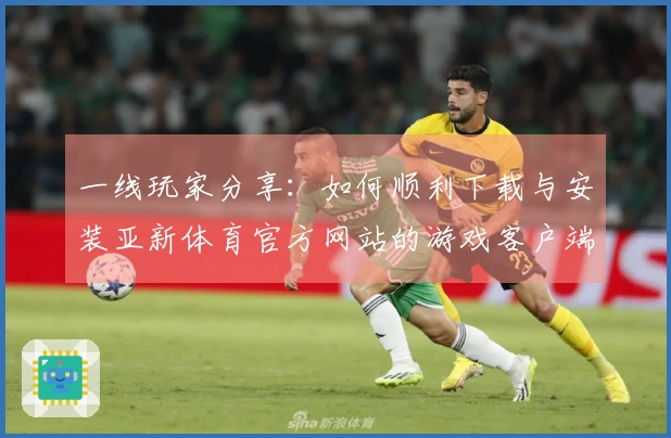 一线玩家分享：如何顺利下载与安装亚新体育官方网站的游戏客户端