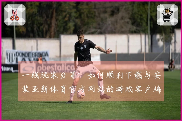 一线玩家分享：如何顺利下载与安装亚新体育官方网站的游戏客户端